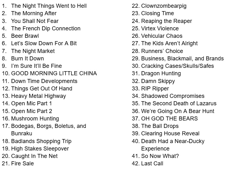The list of session from Cyberpunk RED: The Alleyway:The Night Things Went to Hell The Morning After You Shall Not Fear The French Dip Connection Beer Brawl Let’s Slow Down For A Bit The Night Market Burn It Down I’m Sure It’ll Be Fine GOOD MORNING LITTLE CHINA Down Time Developments Things Get Out Of Hand Heavy Metal Highway Open Mic Part 1 Open Mic Part 2 Mushroom Hunting Bodegas, Borgs, Boletus, and Bunraku Badlands Shopping Trip High Stakes Sleepover Caught In The Net Fire Sale Clownzombearpig Closing Time Reaping the Reaper Virtex Violence Vehicular Chaos The Kids Aren’t Alright Runners’ Choice Business, Blackmail, and Brands Cracking Cases/Skulls/Safes Dragon Hunting Damn Skippy RIP Ripper Shadowed Compromises The Second Death of Lazarus We’re Going On A Bear Hunt OH GOD THE BEARS The Ball Drops Clearing House Reveal Death Had a Near-Ducky Experience So Now What? Last Call 